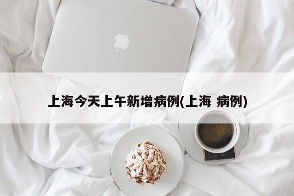 上海今天上午新增病例(上海 病例)