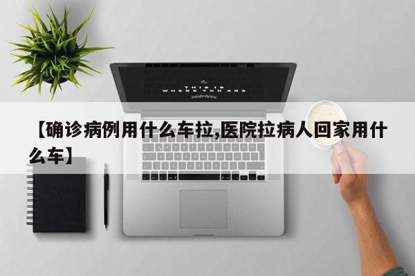 【确诊病例用什么车拉,医院拉病人回家用什么车】