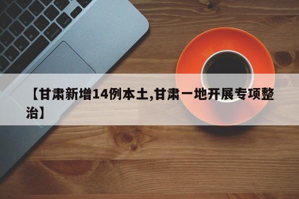 【甘肃新增14例本土,甘肃一地开展专项整治】