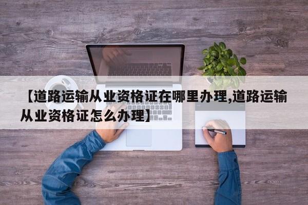 【道路运输从业资格证在哪里办理,道路运输从业资格证怎么办理】