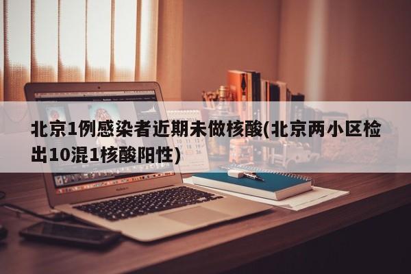 北京1例感染者近期未做核酸(北京两小区检出10混1核酸阳性)