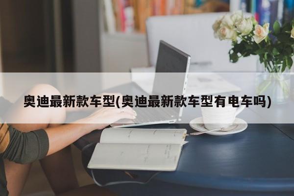 奥迪最新款车型(奥迪最新款车型有电车吗)