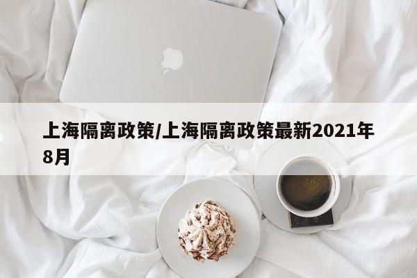 上海隔离政策/上海隔离政策最新2021年8月