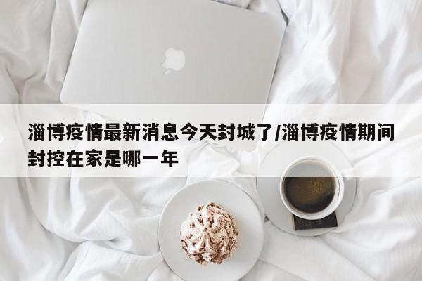 淄博疫情最新消息今天封城了/淄博疫情期间封控在家是哪一年
