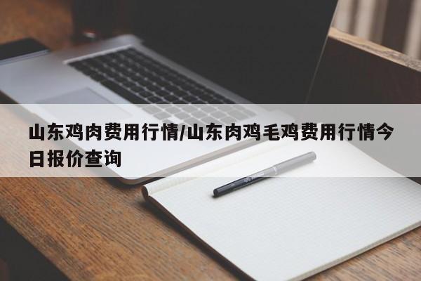 山东鸡肉费用行情/山东肉鸡毛鸡费用行情今日报价查询