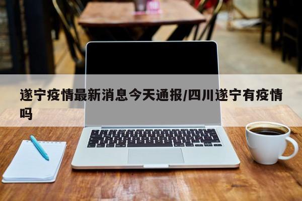 遂宁疫情最新消息今天通报/四川遂宁有疫情吗