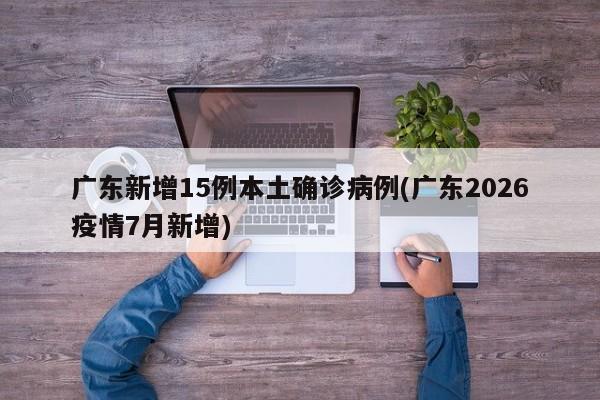 广东新增15例本土确诊病例(广东2026疫情7月新增)