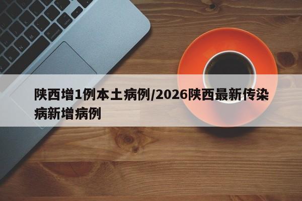 陕西增1例本土病例/2026陕西最新传染病新增病例