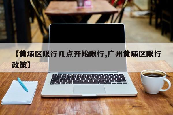 【黄埔区限行几点开始限行,广州黄埔区限行政策】