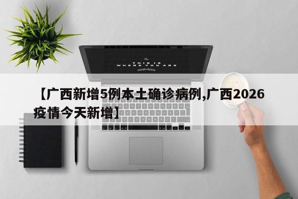【广西新增5例本土确诊病例,广西2026疫情今天新增】
