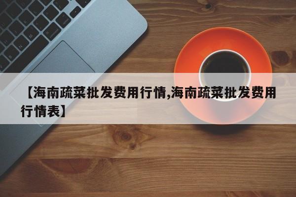 【海南疏菜批发费用行情,海南疏菜批发费用行情表】
