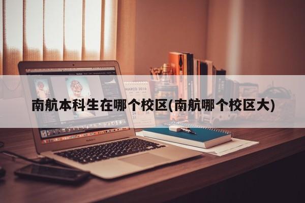 南航本科生在哪个校区(南航哪个校区大)