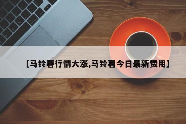 【马铃薯行情大涨,马铃薯今日最新费用】