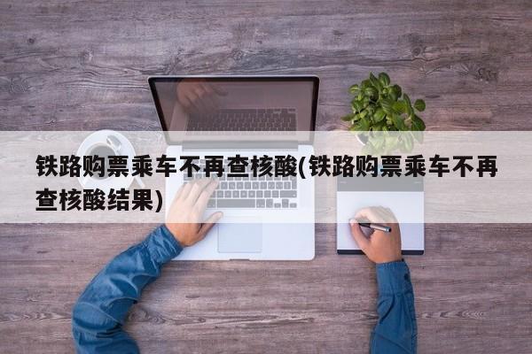 铁路购票乘车不再查核酸(铁路购票乘车不再查核酸结果)