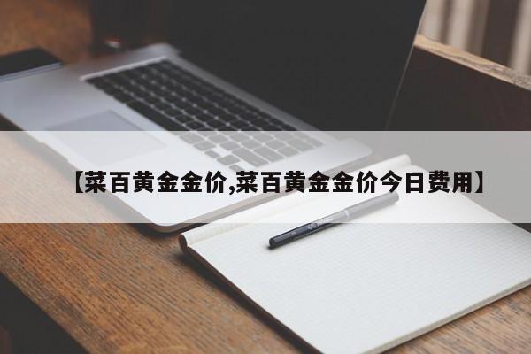 【菜百黄金金价,菜百黄金金价今日费用】