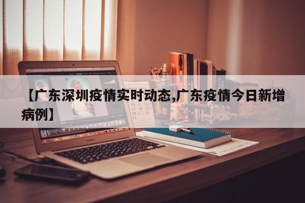 【广东深圳疫情实时动态,广东疫情今日新增病例】