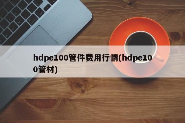 hdpe100管件费用行情(hdpe100管材)