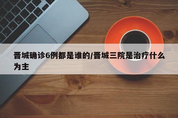 晋城确诊6例都是谁的/晋城三院是治疗什么为主