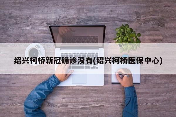 绍兴柯桥新冠确诊没有(绍兴柯桥医保中心)