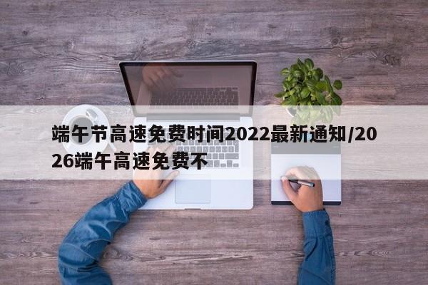 端午节高速免费时间2022最新通知/2026端午高速免费不