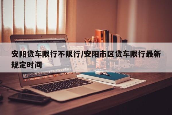 安阳货车限行不限行/安阳市区货车限行最新规定时间