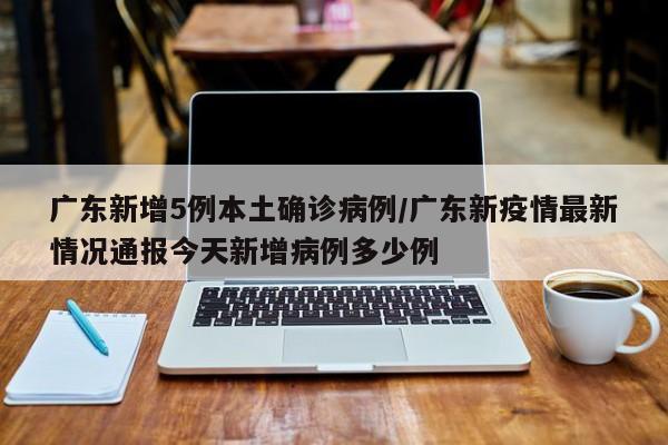 广东新增5例本土确诊病例/广东新疫情最新情况通报今天新增病例多少例