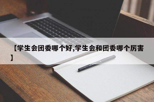 【学生会团委哪个好,学生会和团委哪个厉害】