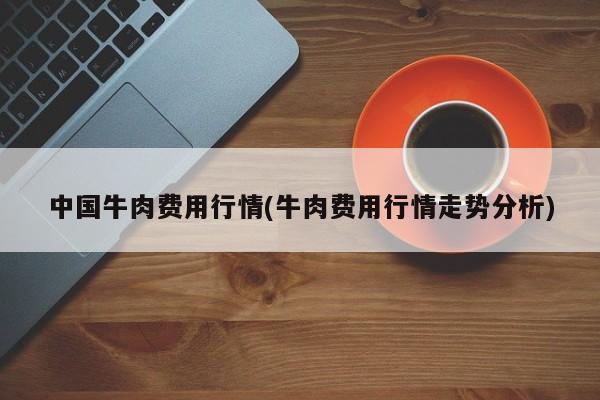 中国牛肉费用行情(牛肉费用行情走势分析)