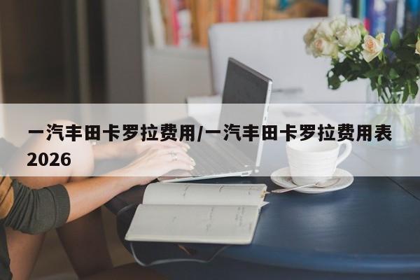 一汽丰田卡罗拉费用/一汽丰田卡罗拉费用表2026