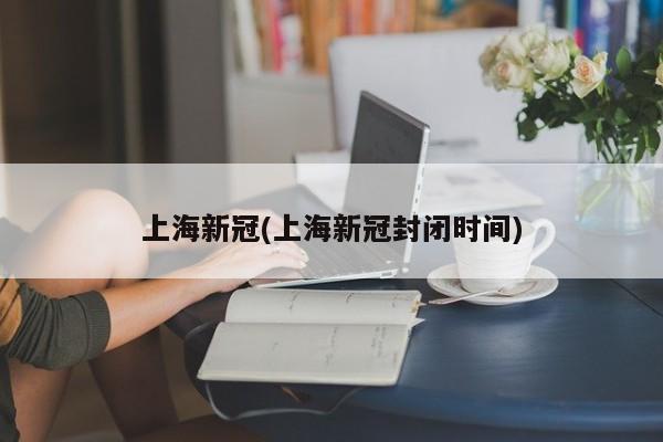 上海新冠(上海新冠封闭时间)