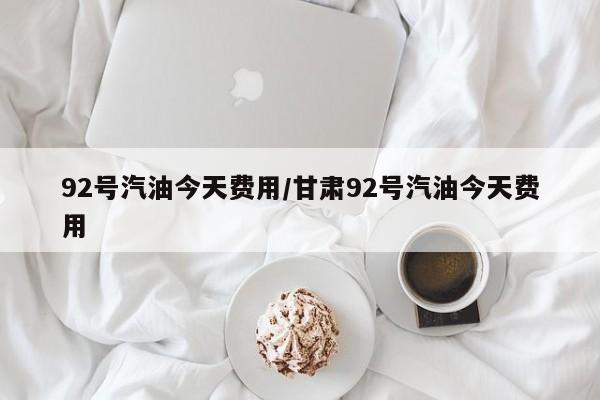 92号汽油今天费用/甘肃92号汽油今天费用