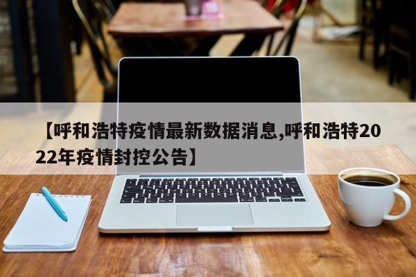 【呼和浩特疫情最新数据消息,呼和浩特2022年疫情封控公告】
