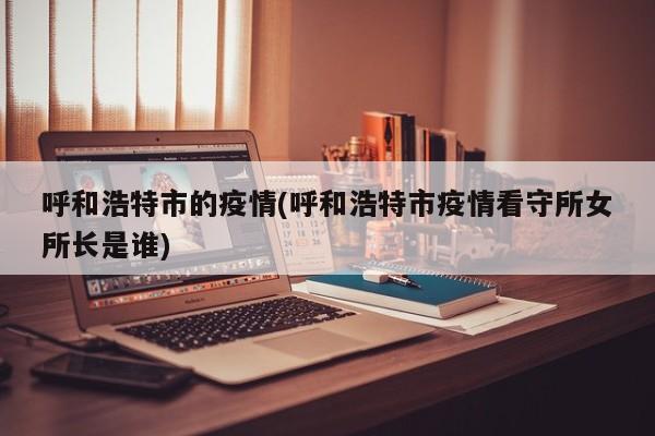 呼和浩特市的疫情(呼和浩特市疫情看守所女所长是谁)