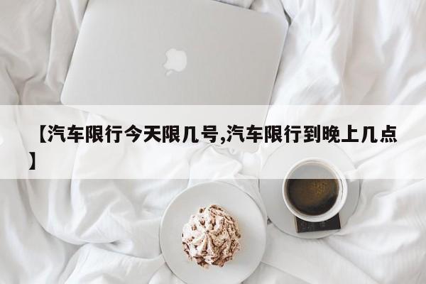 【汽车限行今天限几号,汽车限行到晚上几点】