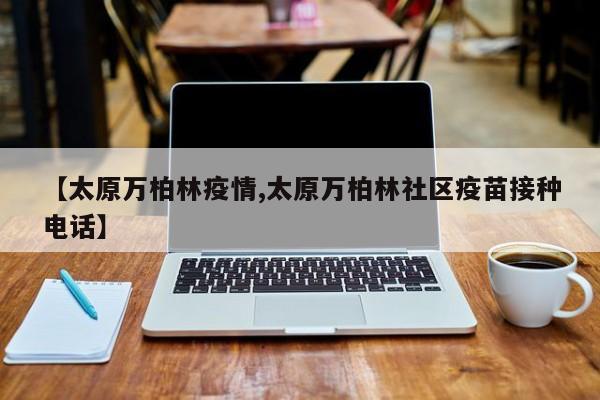 【太原万柏林疫情,太原万柏林社区疫苗接种电话】