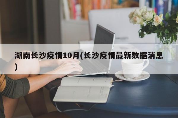 湖南长沙疫情10月(长沙疫情最新数据消息)