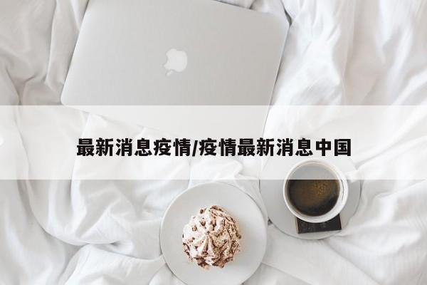 最新消息疫情/疫情最新消息中国