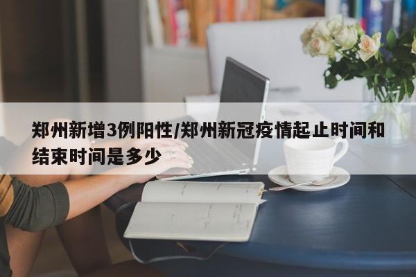 郑州新增3例阳性/郑州新冠疫情起止时间和结束时间是多少
