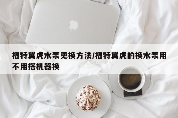 福特翼虎水泵更换方法/福特翼虎的换水泵用不用搭机器换