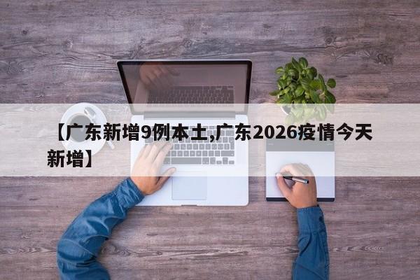 【广东新增9例本土,广东2026疫情今天新增】
