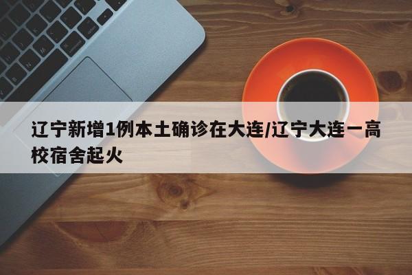 辽宁新增1例本土确诊在大连/辽宁大连一高校宿舍起火