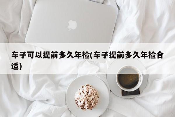 车子可以提前多久年检(车子提前多久年检合适)