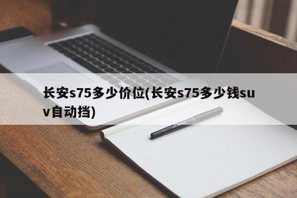 长安s75多少价位(长安s75多少钱suv自动挡)