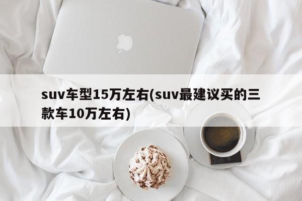 suv车型15万左右(suv最建议买的三款车10万左右)