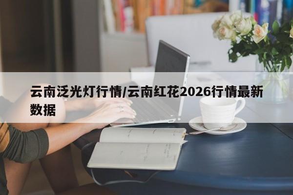 云南泛光灯行情/云南红花2026行情最新数据