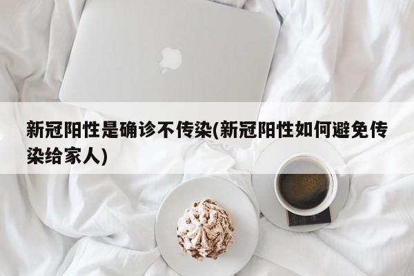 新冠阳性是确诊不传染(新冠阳性如何避免传染给家人)