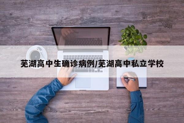 芜湖高中生确诊病例/芜湖高中私立学校