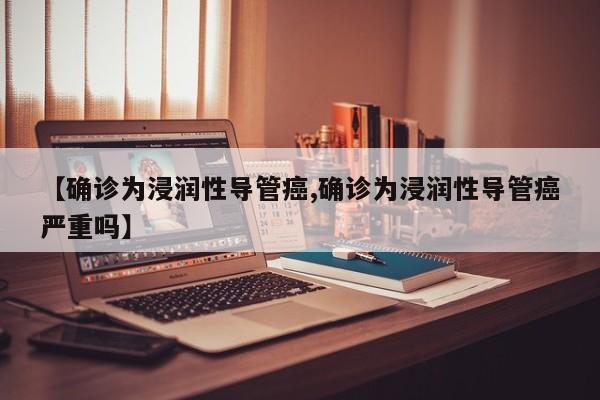 【确诊为浸润性导管癌,确诊为浸润性导管癌严重吗】