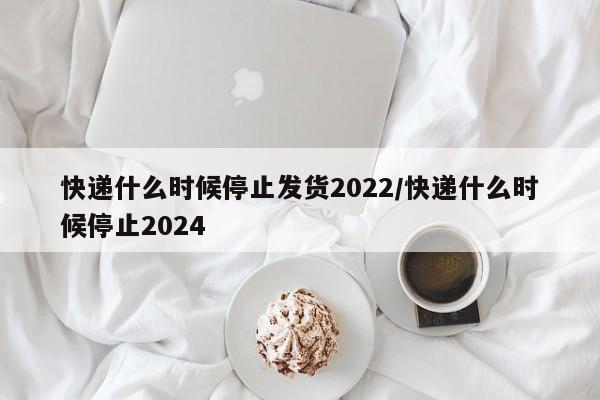 快递什么时候停止发货2022/快递什么时候停止2024