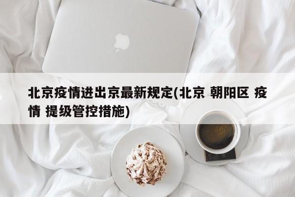 北京疫情进出京最新规定(北京 朝阳区 疫情 提级管控措施)